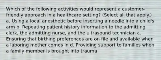 Which of the following activities would represent a customer-friendly approach in a healthcare setting? (Select all that apply.) a. Using a local anesthetic before inserting a needle into a child's arm b. Repeating patient history information to the admitting clerk, the admitting nurse, and the ultrasound technician c. Ensuring that birthing preferences are on file and available when a laboring mother comes in d. Providing support to families when a family member is brought into trauma