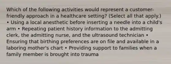 Which of the following activities would represent a customer-friendly approach in a healthcare setting? (Select all that apply.) • Using a local anesthetic before inserting a needle into a child's arm • Repeating patient history information to the admitting clerk, the admitting nurse, and the ultrasound technician • Ensuring that birthing preferences are on file and available in a laboring mother's chart • Providing support to families when a family member is brought into trauma