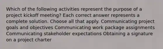 Which of the following activities represent the purpose of a project kickoff meeting? Each correct answer represents a complete solution. Choose all that apply. Communicating project goals and objectives Communicating work package assignments Communicating stakeholder expectations Obtaining a signature on a project charter