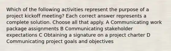 Which of the following activities represent the purpose of a project kickoff meeting? Each correct answer represents a complete solution. Choose all that apply. A Communicating work package assignments B Communicating stakeholder expectations C Obtaining a signature on a project charter D Communicating project goals and objectives