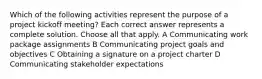 Which of the following activities represent the purpose of a project kickoff meeting? Each correct answer represents a complete solution. Choose all that apply. A Communicating work package assignments B Communicating project goals and objectives C Obtaining a signature on a project charter D Communicating stakeholder expectations