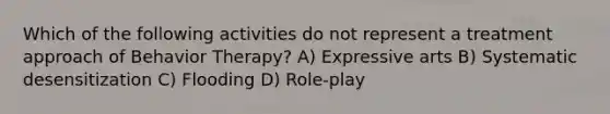 Which of the following activities do not represent a treatment approach of Behavior Therapy? A) Expressive arts B) Systematic desensitization C) Flooding D) Role-play