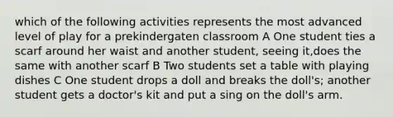 which of the following activities represents the most advanced level of play for a prekindergaten classroom A One student ties a scarf around her waist and another student, seeing it,does the same with another scarf B Two students set a table with playing dishes C One student drops a doll and breaks the doll's; another student gets a doctor's kit and put a sing on the doll's arm.