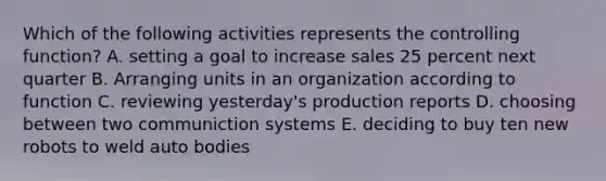 Which of the following activities represents the controlling function? A. setting a goal to increase sales 25 percent next quarter B. Arranging units in an organization according to function C. reviewing yesterday's production reports D. choosing between two communiction systems E. deciding to buy ten new robots to weld auto bodies