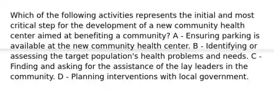 Which of the following activities represents the initial and most critical step for the development of a new community health center aimed at benefiting a community? A - Ensuring parking is available at the new community health center. B - Identifying or assessing the target population's health problems and needs. C - Finding and asking for the assistance of the lay leaders in the community. D - Planning interventions with local government.