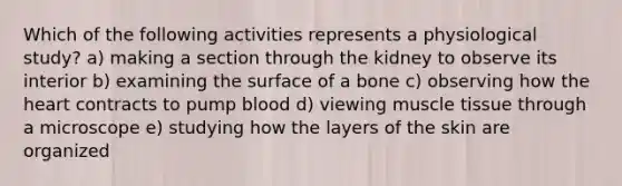 Which of the following activities represents a physiological study? a) making a section through the kidney to observe its interior b) examining the surface of a bone c) observing how the heart contracts to pump blood d) viewing muscle tissue through a microscope e) studying how the layers of the skin are organized