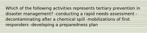 Which of the following activities represents tertiary prevention in disaster management? -conducting a rapid needs assessment -decontaminating after a chemical spill -mobilizations of first responders -developing a preparedness plan