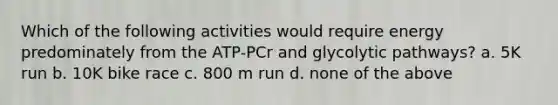 Which of the following activities would require energy predominately from the ATP-PCr and glycolytic pathways? a. 5K run b. 10K bike race c. 800 m run d. none of the above