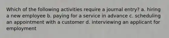 Which of the following activities require a journal entry? a. hiring a new employee b. paying for a service in advance c. scheduling an appointment with a customer d. interviewing an applicant for employment