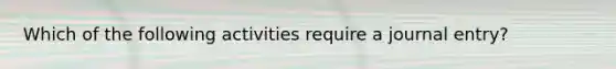 Which of the following activities require a journal entry?