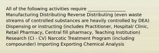 All of the following activities require _________________ Manufacturing Distributing Reverse Distributing (even waste streams of controlled substances are heavily controlled by DEA) Dispensing or instructing (includes Practitioner, Hospital/ Clinic, Retail Pharmacy, Central fill pharmacy, Teaching Institution) Research (CI - CV) Narcotic Treatment Program (including compounder) Importing Exporting Chemical Analysis