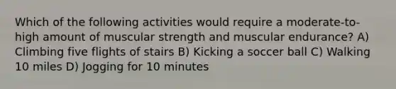 Which of the following activities would require a moderate-to-high amount of muscular strength and muscular endurance? A) Climbing five flights of stairs B) Kicking a soccer ball C) Walking 10 miles D) Jogging for 10 minutes