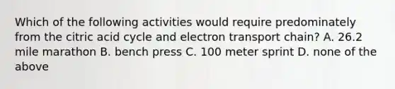 Which of the following activities would require predominately from the citric acid cycle and electron transport chain? A. 26.2 mile marathon B. bench press C. 100 meter sprint D. none of the above