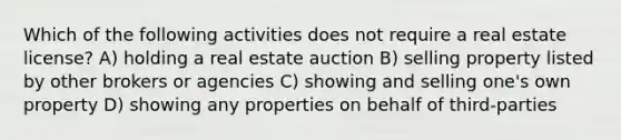 Which of the following activities does not require a real estate license? A) holding a real estate auction B) selling property listed by other brokers or agencies C) showing and selling one's own property D) showing any properties on behalf of third-parties