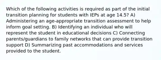 Which of the following activities is required as part of the initial transition planning for students with IEPs at age 14.5? A) Administering an age-appropriate transition assessment to help inform goal setting. B) Identifying an individual who will represent the student in educational decisions C) Connecting parents/guardians to family networks that can provide transition support D) Summarizing past accommodations and services provided to the student.