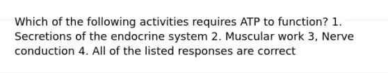 Which of the following activities requires ATP to function? 1. Secretions of the endocrine system 2. Muscular work 3, Nerve conduction 4. All of the listed responses are correct