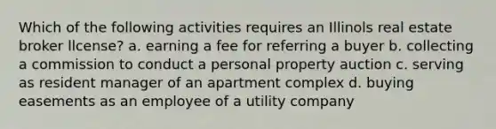 Which of the following activities requires an Illinols real estate broker llcense? a. earning a fee for referring a buyer b. collecting a commission to conduct a personal property auction c. serving as resident manager of an apartment complex d. buying easements as an employee of a utility company