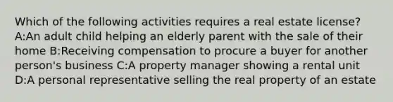 Which of the following activities requires a real estate license? A:An adult child helping an elderly parent with the sale of their home B:Receiving compensation to procure a buyer for another person's business C:A property manager showing a rental unit D:A personal representative selling the real property of an estate