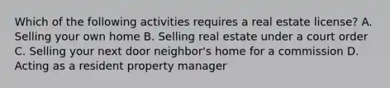 Which of the following activities requires a real estate license? A. Selling your own home B. Selling real estate under a court order C. Selling your next door neighbor's home for a commission D. Acting as a resident property manager