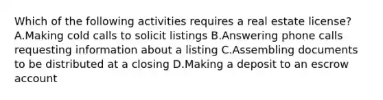 Which of the following activities requires a real estate license? A.Making cold calls to solicit listings B.Answering phone calls requesting information about a listing C.Assembling documents to be distributed at a closing D.Making a deposit to an escrow account