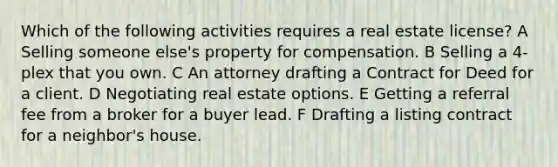 Which of the following activities requires a real estate license? A Selling someone else's property for compensation. B Selling a 4-plex that you own. C An attorney drafting a Contract for Deed for a client. D Negotiating real estate options. E Getting a referral fee from a broker for a buyer lead. F Drafting a listing contract for a neighbor's house.