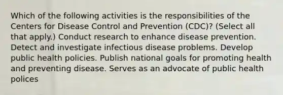 Which of the following activities is the responsibilities of the Centers for Disease Control and Prevention (CDC)? (Select all that apply.) Conduct research to enhance disease prevention. Detect and investigate infectious disease problems. Develop public health policies. Publish national goals for promoting health and preventing disease. Serves as an advocate of public health polices