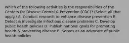 Which of the following activities is the responsibilities of the Centers for Disease Control & Prevention (CDC)? (Select all that apply.) A. Conduct research to enhance disease prevention B. Detect & investigate infectious disease problems C. Develop public health policies D. Publish national goals for promoting health & preventing disease E. Serves as an advocate of public health policies