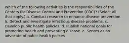 Which of the following activities is the responsibilities of the Centers for Disease Control and Prevention (CDC)? (Select all that apply.) a. Conduct research to enhance disease prevention. b. Detect and investigate infectious disease problems. c. Develop public health policies. d. Publish national goals for promoting health and preventing disease. e. Serves as an advocate of public health polices