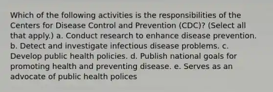 Which of the following activities is the responsibilities of the Centers for Disease Control and Prevention (CDC)? (Select all that apply.) a. Conduct research to enhance disease prevention. b. Detect and investigate infectious disease problems. c. Develop public health policies. d. Publish national goals for promoting health and preventing disease. e. Serves as an advocate of public health polices