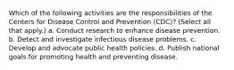 Which of the following activities are the responsibilities of the Centers for Disease Control and Prevention (CDC)? (Select all that apply.) a. Conduct research to enhance disease prevention. b. Detect and investigate infectious disease problems. c. Develop and advocate public health policies. d. Publish national goals for promoting health and preventing disease.