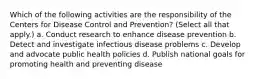 Which of the following activities are the responsibility of the Centers for Disease Control and Prevention? (Select all that apply.) a. Conduct research to enhance disease prevention b. Detect and investigate infectious disease problems c. Develop and advocate public health policies d. Publish national goals for promoting health and preventing disease