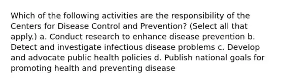 Which of the following activities are the responsibility of the Centers for Disease Control and Prevention? (Select all that apply.) a. Conduct research to enhance disease prevention b. Detect and investigate infectious disease problems c. Develop and advocate public health policies d. Publish national goals for promoting health and preventing disease