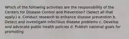 Which of the following activities are the responsibility of the Centers for Disease Control and Prevention? (Select all that apply.) a. Conduct research to enhance disease prevention b. Detect and investigate infectious disease problems c. Develop and advocate public health policies d. Publish national goals for promoting