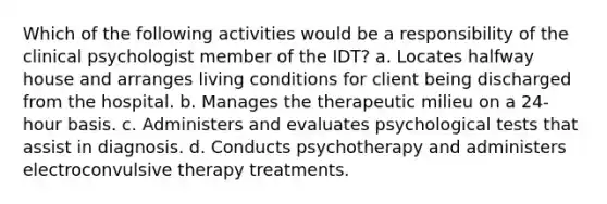 Which of the following activities would be a responsibility of the clinical psychologist member of the IDT? a. Locates halfway house and arranges living conditions for client being discharged from the hospital. b. Manages the therapeutic milieu on a 24-hour basis. c. Administers and evaluates psychological tests that assist in diagnosis. d. Conducts psychotherapy and administers electroconvulsive therapy treatments.