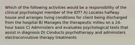 Which of the following activities would be a responsibility of the clinical psychologist member of the IDT? A) Locates halfway house and arranges living conditions for client being discharged from the hospital B) Manages the therapeutic milieu on a 24-hour basis C) Administers and evaluates psychological tests that assist in diagnosis D) Conducts psychotherapy and administers electroconvulsive therapy treatments