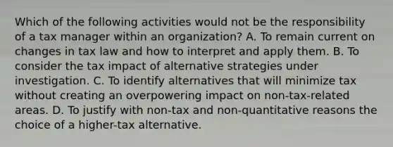 Which of the following activities would not be the responsibility of a tax manager within an organization? A. To remain current on changes in tax law and how to interpret and apply them. B. To consider the tax impact of alternative strategies under investigation. C. To identify alternatives that will minimize tax without creating an overpowering impact on non-tax-related areas. D. To justify with non-tax and non-quantitative reasons the choice of a higher-tax alternative.