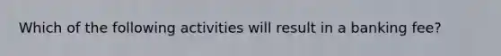 Which of the following activities will result in a banking fee?