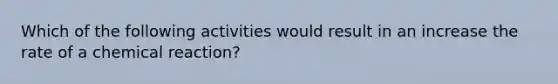 Which of the following activities would result in an increase the rate of a chemical reaction?