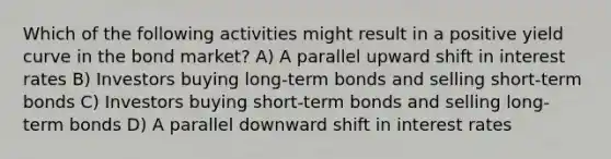 Which of the following activities might result in a positive yield curve in the bond market? A) A parallel upward shift in interest rates B) Investors buying long-term bonds and selling short-term bonds C) Investors buying short-term bonds and selling long-term bonds D) A parallel downward shift in interest rates