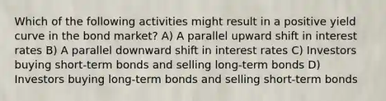 Which of the following activities might result in a positive yield curve in the bond market? A) A parallel upward shift in interest rates B) A parallel downward shift in interest rates C) Investors buying short-term bonds and selling long-term bonds D) Investors buying long-term bonds and selling short-term bonds