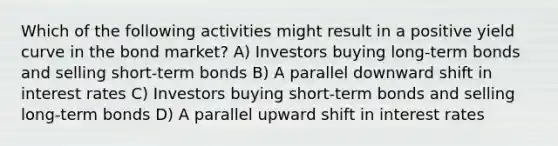 Which of the following activities might result in a positive yield curve in the bond market? A) Investors buying long-term bonds and selling short-term bonds B) A parallel downward shift in interest rates C) Investors buying short-term bonds and selling long-term bonds D) A parallel upward shift in interest rates