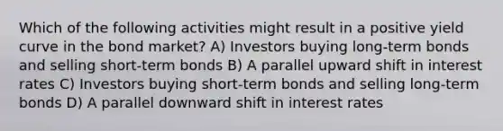 Which of the following activities might result in a positive yield curve in the bond market? A) Investors buying long-term bonds and selling short-term bonds B) A parallel upward shift in interest rates C) Investors buying short-term bonds and selling long-term bonds D) A parallel downward shift in interest rates