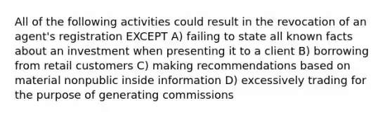 All of the following activities could result in the revocation of an agent's registration EXCEPT A) failing to state all known facts about an investment when presenting it to a client B) borrowing from retail customers C) making recommendations based on material nonpublic inside information D) excessively trading for the purpose of generating commissions