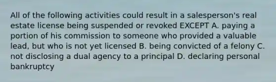 All of the following activities could result in a salesperson's real estate license being suspended or revoked EXCEPT A. paying a portion of his commission to someone who provided a valuable lead, but who is not yet licensed B. being convicted of a felony C. not disclosing a dual agency to a principal D. declaring personal bankruptcy