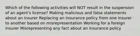 Which of the following activities will NOT result in the suspension of an agent's license? Making malicious and false statements about an insurer Replacing an insurance policy from one insurer to another based on misrepresentation Working for a foreign insurer Misrepresenting any fact about an insurance policy