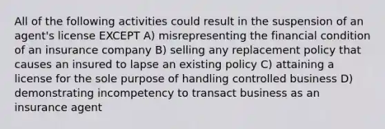 All of the following activities could result in the suspension of an agent's license EXCEPT A) misrepresenting the financial condition of an insurance company B) selling any replacement policy that causes an insured to lapse an existing policy C) attaining a license for the sole purpose of handling controlled business D) demonstrating incompetency to transact business as an insurance agent