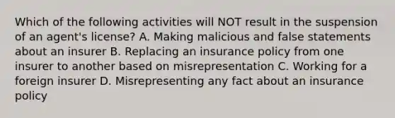 Which of the following activities will NOT result in the suspension of an agent's license? A. Making malicious and false statements about an insurer B. Replacing an insurance policy from one insurer to another based on misrepresentation C. Working for a foreign insurer D. Misrepresenting any fact about an insurance policy