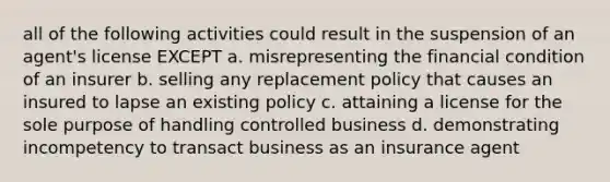 all of the following activities could result in the suspension of an agent's license EXCEPT a. misrepresenting the financial condition of an insurer b. selling any replacement policy that causes an insured to lapse an existing policy c. attaining a license for the sole purpose of handling controlled business d. demonstrating incompetency to transact business as an insurance agent