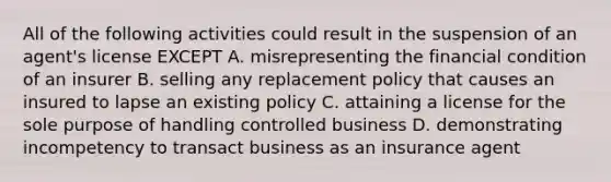 All of the following activities could result in the suspension of an agent's license EXCEPT A. misrepresenting the financial condition of an insurer B. selling any replacement policy that causes an insured to lapse an existing policy C. attaining a license for the sole purpose of handling controlled business D. demonstrating incompetency to transact business as an insurance agent