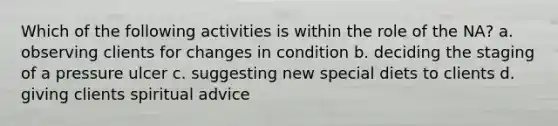 Which of the following activities is within the role of the NA? a. observing clients for changes in condition b. deciding the staging of a pressure ulcer c. suggesting new special diets to clients d. giving clients spiritual advice